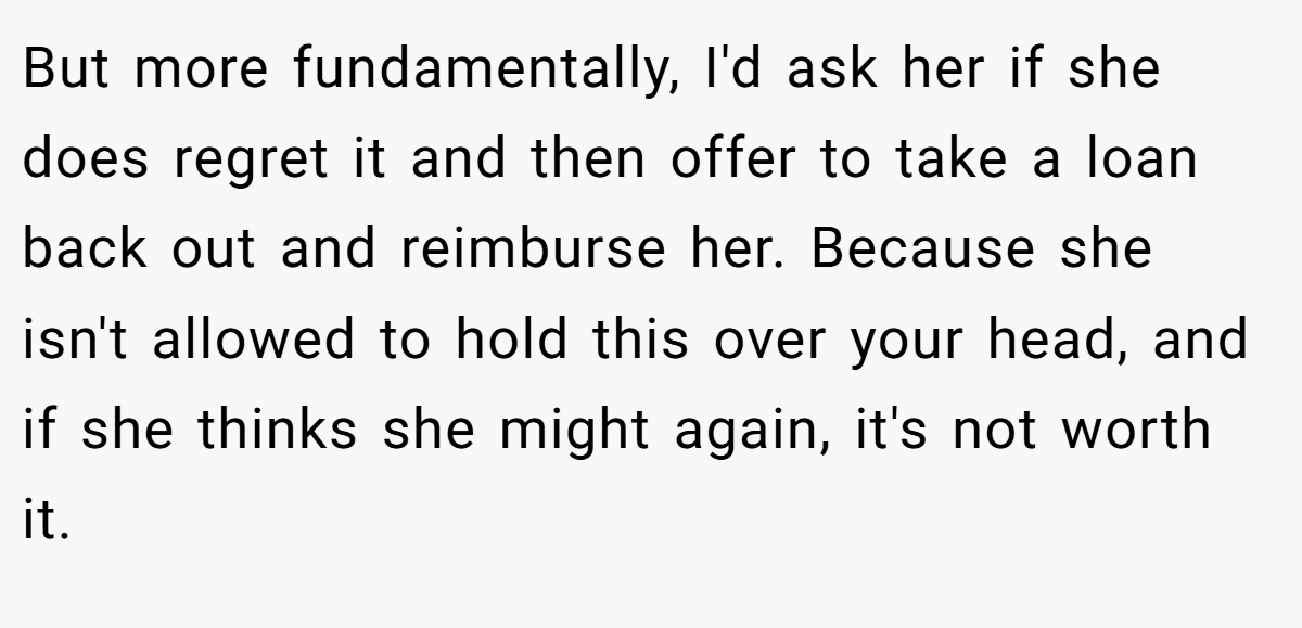 But more fundamentally, I'd ask her if she does regret it and then offer to take a loan back out and reimburse her. Because she isn't allowed to hold this over your head, and if she thinks she might again, it's not worth it.