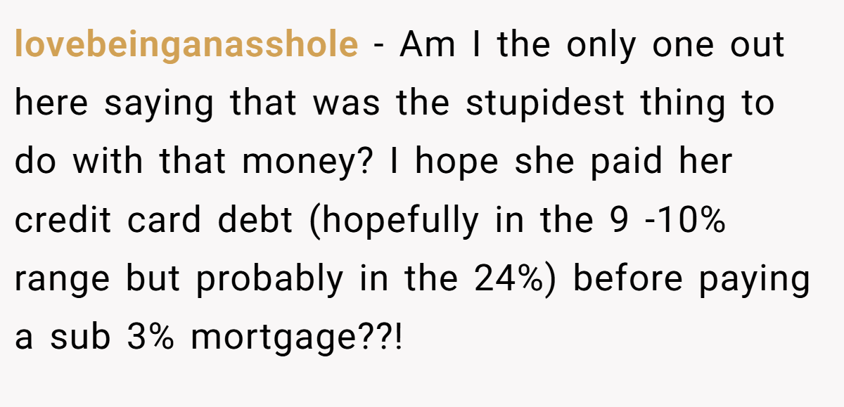 lovebeinganasshole − Am I the only one out here saying that was the stupidest thing to do with that money? I hope she paid her credit card debt (hopefully in the 9 -10% range but probably in the 24%) before paying a sub 3% mortgage??!