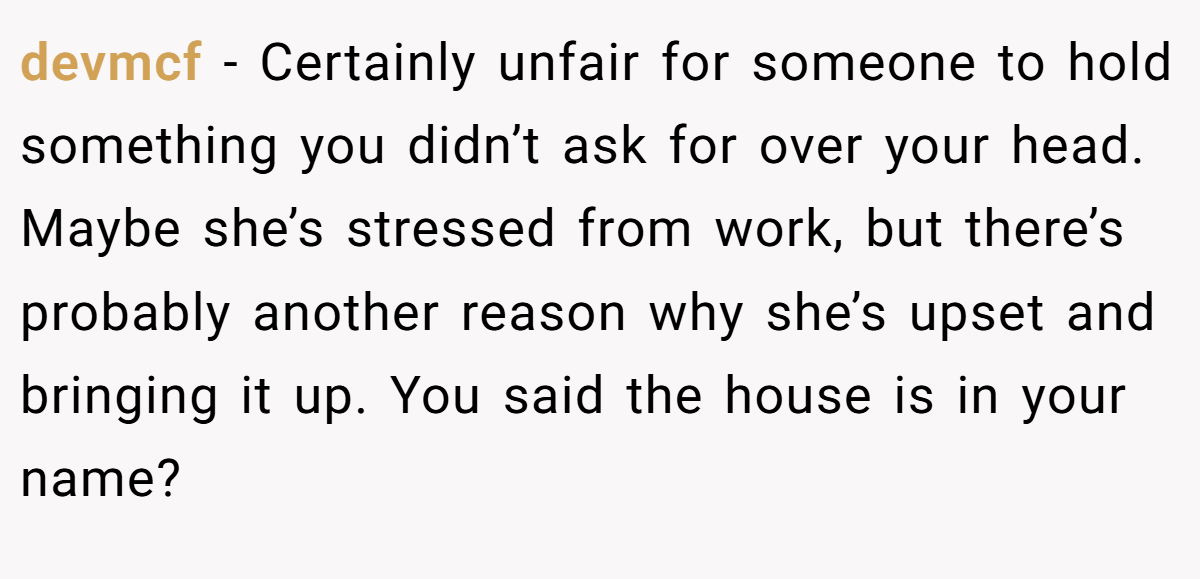 devmcf − Certainly unfair for someone to hold something you didn’t ask for over your head. Maybe she’s stressed from work, but there’s probably another reason why she’s upset and bringing it up. You said the house is in your name?