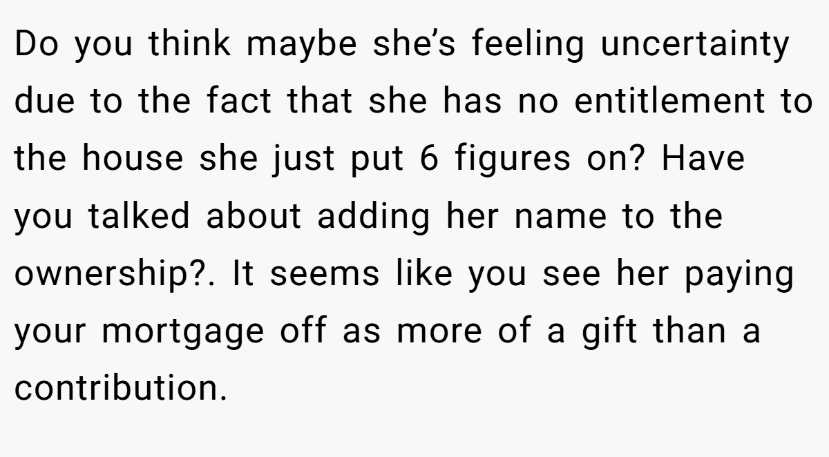 Do you think maybe she’s feeling uncertainty due to the fact that she has no entitlement to the house she just put 6 figures on? Have you talked about adding her name to the ownership?. It seems like you see her paying your mortgage off as more of a gift than a contribution.