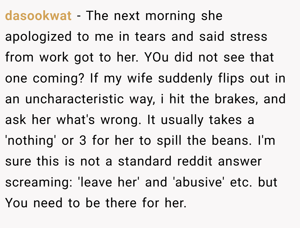 dasookwat − The next morning she apologized to me in tears and said stress from work got to her. YOu did not see that one coming? If my wife suddenly flips out in an uncharacteristic way, i hit the brakes, and ask her what's wrong. It usually takes a 'nothing' or 3 for her to spill the beans. I'm sure this is not a standard reddit answer screaming: 'leave her' and 'abusive' etc. but You need to be there for her.