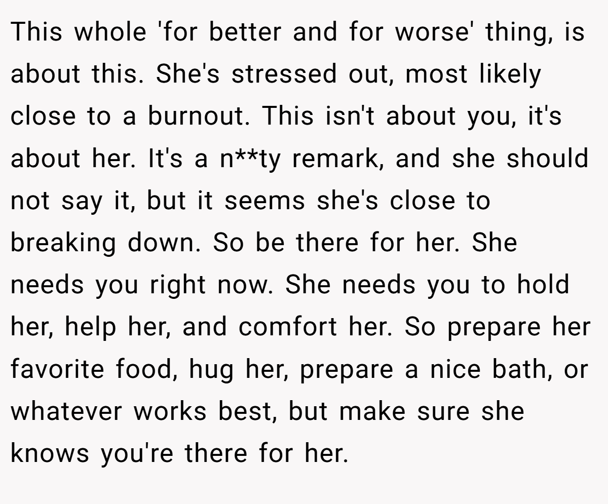 This whole 'for better and for worse' thing, is about this. She's stressed out, most likely close to a burnout. This isn't about you, it's about her. It's a n**ty remark, and she should not say it, but it seems she's close to breaking down. So be there for her. She needs you right now. She needs you to hold her, help her, and comfort her. So prepare her favorite food, hug her, prepare a nice bath, or whatever works best, but make sure she knows you're there for her.