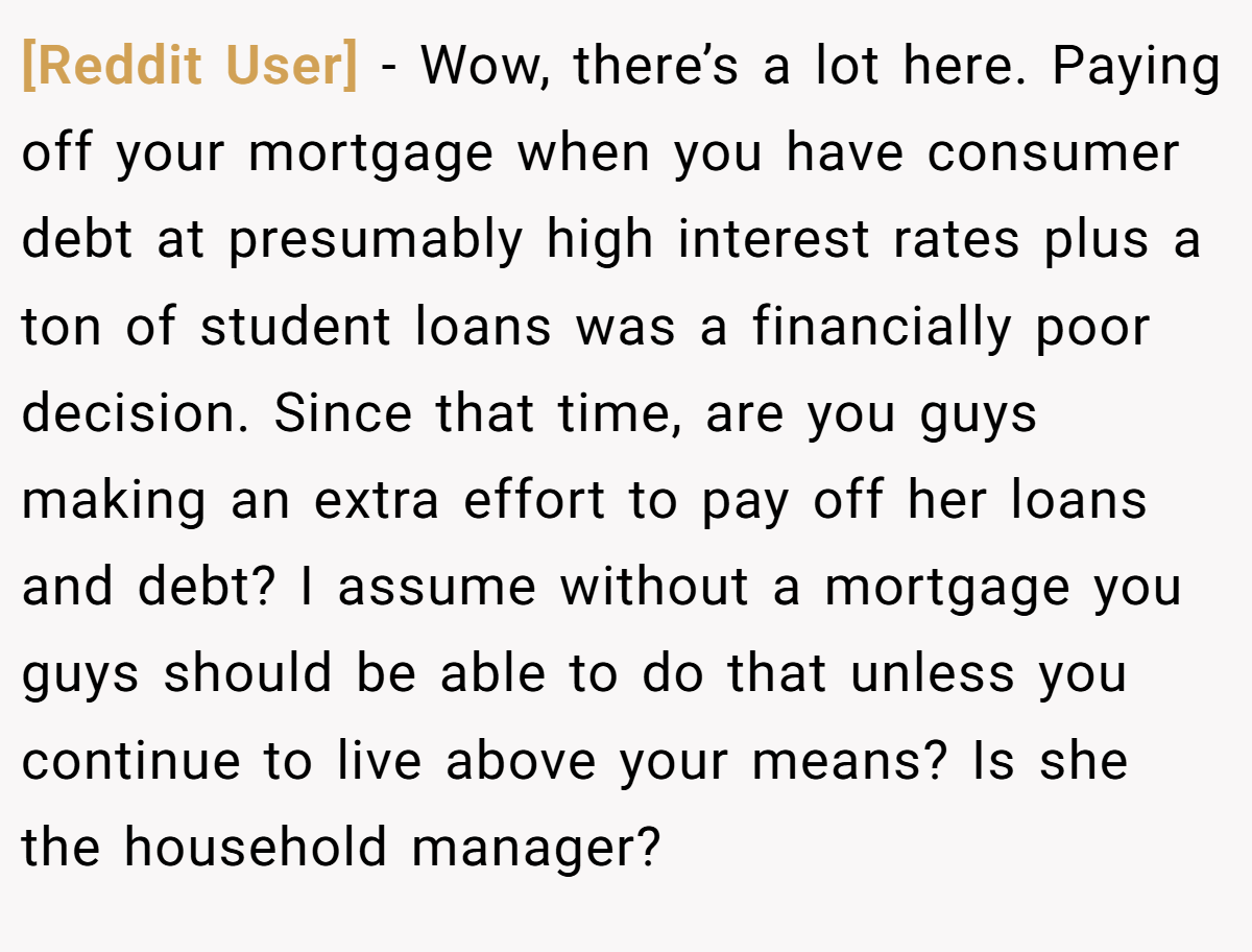 [Reddit User] − Wow, there’s a lot here. Paying off your mortgage when you have consumer debt at presumably high interest rates plus a ton of student loans was a financially poor decision. Since that time, are you guys making an extra effort to pay off her loans and debt? I assume without a mortgage you guys should be able to do that unless you continue to live above your means? Is she the household manager?