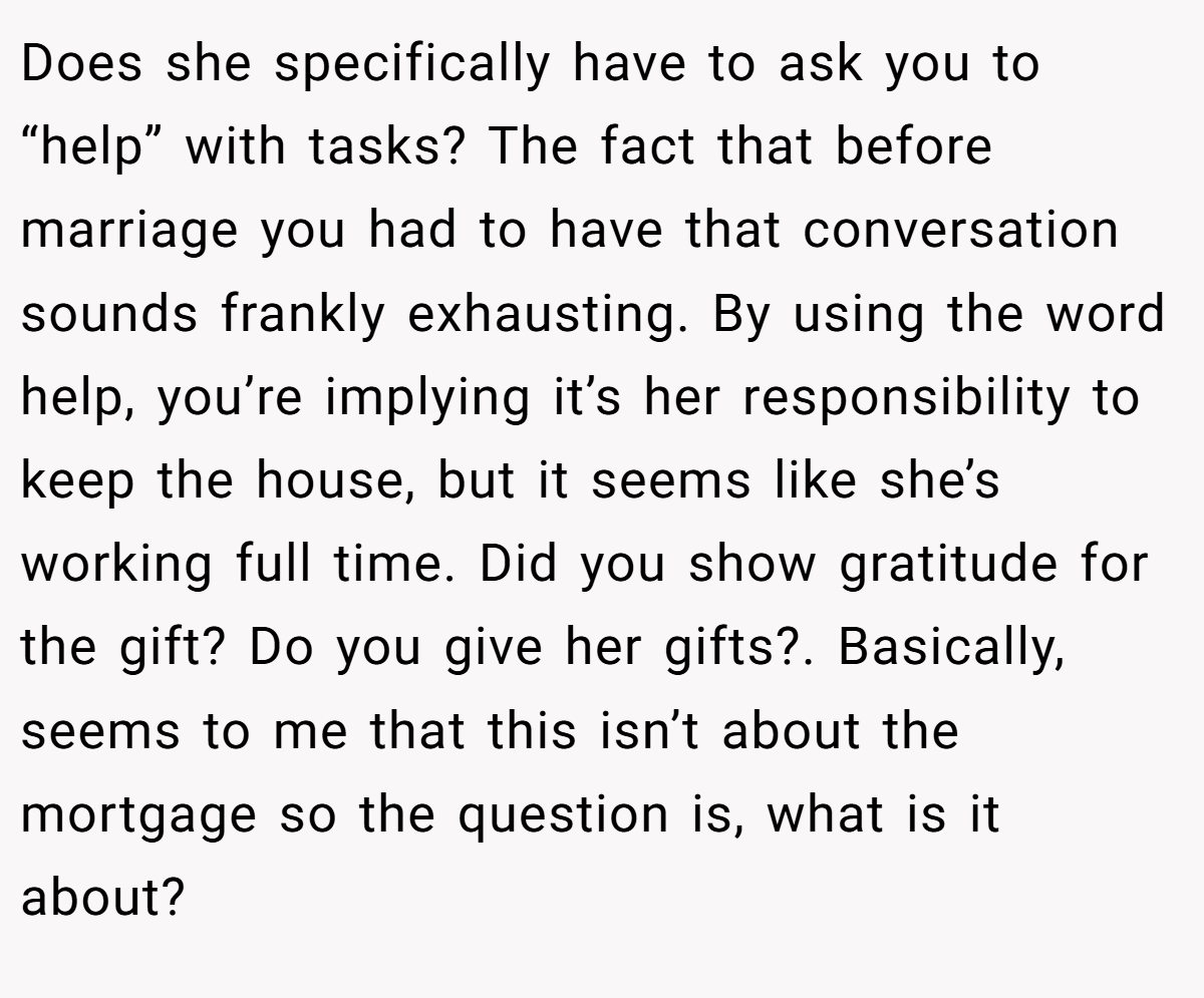 Does she specifically have to ask you to “help” with tasks? The fact that before marriage you had to have that conversation sounds frankly exhausting. By using the word help, you’re implying it’s her responsibility to keep the house, but it seems like she’s working full time. Did you show gratitude for the gift? Do you give her gifts?. Basically, seems to me that this isn’t about the mortgage so the question is, what is it about?