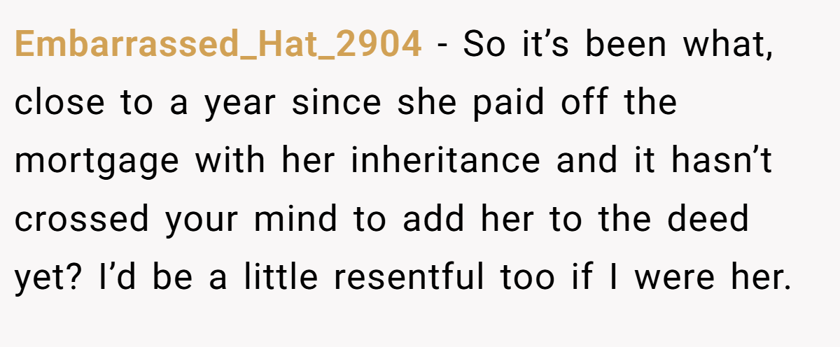 Embarrassed_Hat_2904 − So it’s been what, close to a year since she paid off the mortgage with her inheritance and it hasn’t crossed your mind to add her to the deed yet? I’d be a little resentful too if I were her.