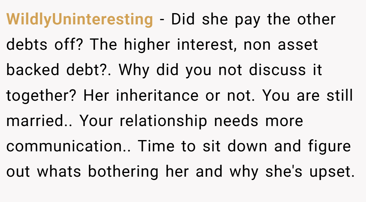 WildlyUninteresting − Did she pay the other debts off? The higher interest, non asset backed debt?. Why did you not discuss it together? Her inheritance or not. You are still married.. Your relationship needs more communication.. Time to sit down and figure out whats bothering her and why she's upset.