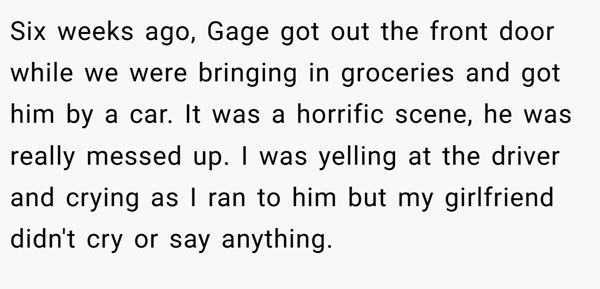 Six weeks ago, Gage got out the front door while we were bringing in groceries and got him by a car. It was a horrific scene, he was really messed up. I was yelling at the driver and crying as I ran to him but my girlfriend didn't cry or say anything.