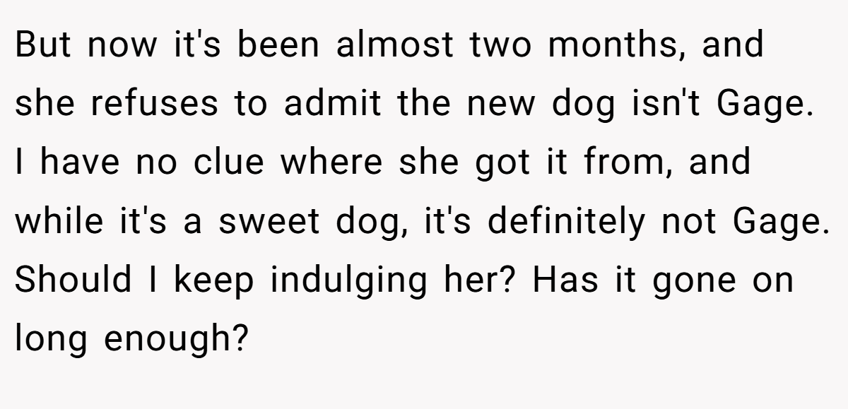But now it's been almost two months, and she refuses to admit the new dog isn't Gage. I have no clue where she got it from, and while it's a sweet dog, it's definitely not Gage. Should I keep indulging her? Has it gone on long enough?
