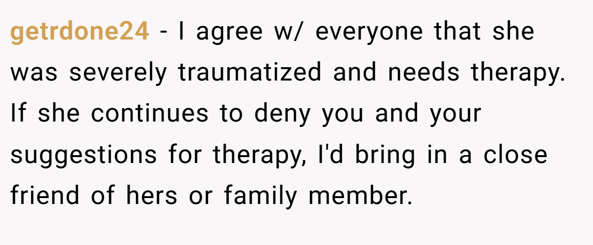 getrdone24 − I agree w/ everyone that she was severely traumatized and needs therapy. If she continues to deny you and your suggestions for therapy, I'd bring in a close friend of hers or family member.