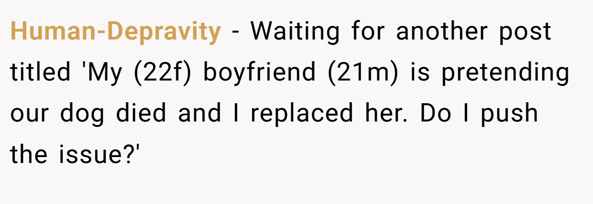 Human-Depravity − Waiting for another post titled 'My (22f) boyfriend (21m) is pretending our dog died and I replaced her. Do I push the issue?'