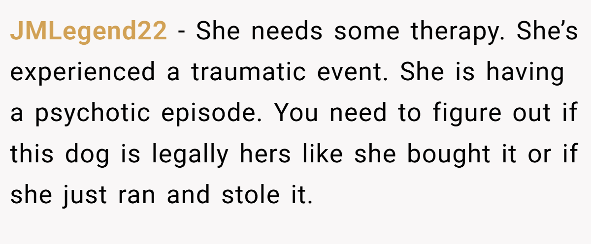 JMLegend22 − She needs some therapy. She’s experienced a traumatic event. She is having a psychotic episode. You need to figure out if this dog is legally hers like she bought it or if she just ran and stole it.