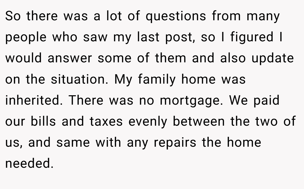 So there was a lot of questions from many people who saw my last post, so I figured I would answer some of them and also update on the situation. My family home was inherited. There was no mortgage. We paid our bills and taxes evenly between the two of us, and same with any repairs the home needed.