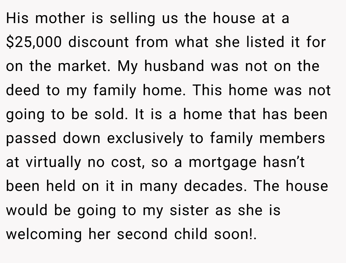 His mother is selling us the house at a $25,000 discount from what she listed it for on the market. My husband was not on the deed to my family home. This home was not going to be sold. It is a home that has been passed down exclusively to family members at virtually no cost, so a mortgage hasn’t been held on it in many decades. The house would be going to my sister as she is welcoming her second child soon!.