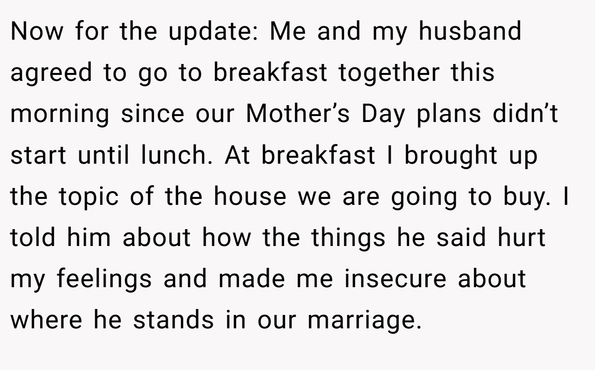 Now for the update: Me and my husband agreed to go to breakfast together this morning since our Mother’s Day plans didn’t start until lunch. At breakfast I brought up the topic of the house we are going to buy. I told him about how the things he said hurt my feelings and made me insecure about where he stands in our marriage.