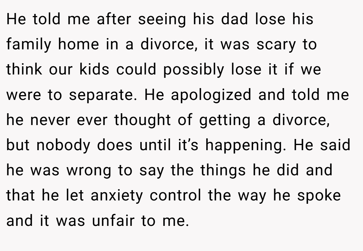 He told me after seeing his dad lose his family home in a divorce, it was scary to think our kids could possibly lose it if we were to separate. He apologized and told me he never ever thought of getting a divorce, but nobody does until it’s happening. He said he was wrong to say the things he did and that he let anxiety control the way he spoke and it was unfair to me.