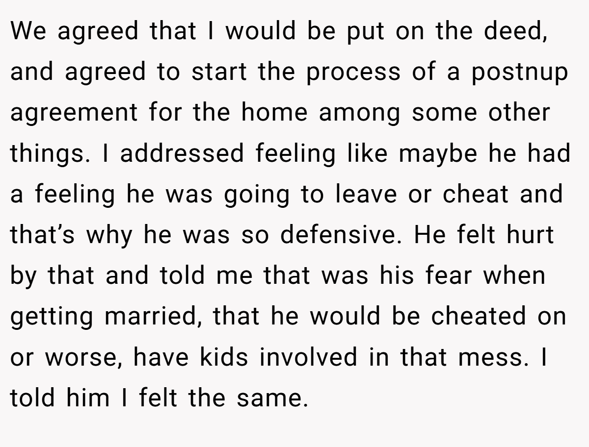 We agreed that I would be put on the deed, and agreed to start the process of a postnup agreement for the home among some other things. I addressed feeling like maybe he had a feeling he was going to leave or cheat and that’s why he was so defensive. He felt hurt by that and told me that was his fear when getting married, that he would be cheated on or worse, have kids involved in that mess. I told him I felt the same.