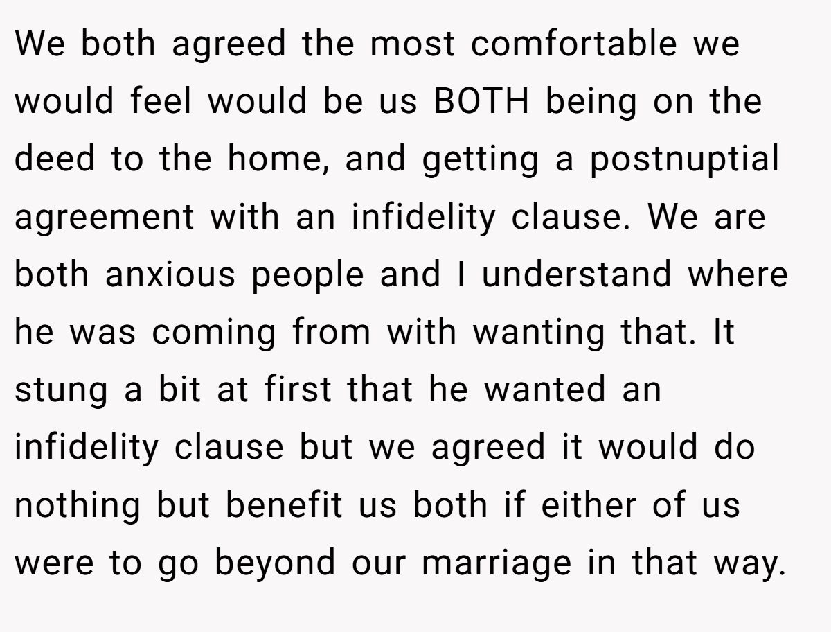 We both agreed the most comfortable we would feel would be us BOTH being on the deed to the home, and getting a postnuptial agreement with an infidelity clause. We are both anxious people and I understand where he was coming from with wanting that. It stung a bit at first that he wanted an infidelity clause but we agreed it would do nothing but benefit us both if either of us were to go beyond our marriage in that way.