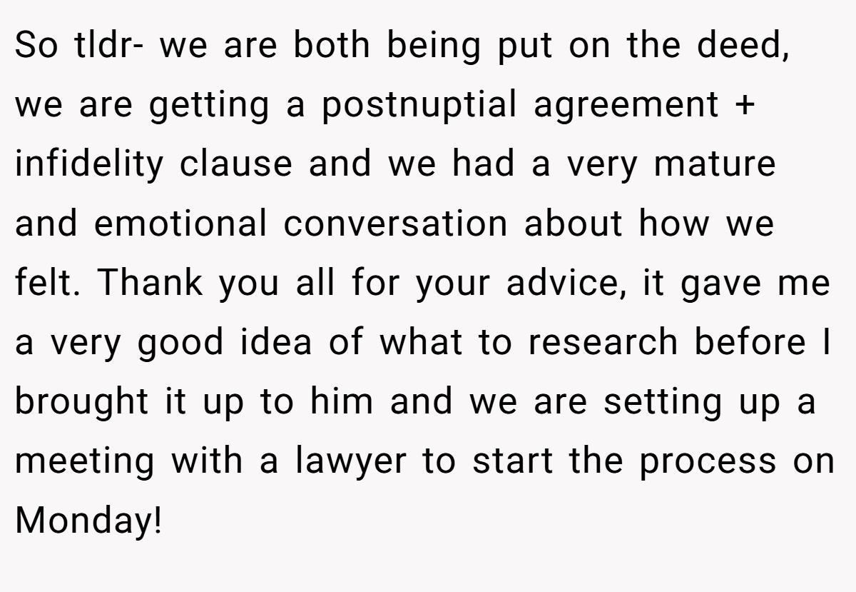 So tldr- we are both being put on the deed, we are getting a postnuptial agreement + infidelity clause and we had a very mature and emotional conversation about how we felt. Thank you all for your advice, it gave me a very good idea of what to research before I brought it up to him and we are setting up a meeting with a lawyer to start the process on Monday!