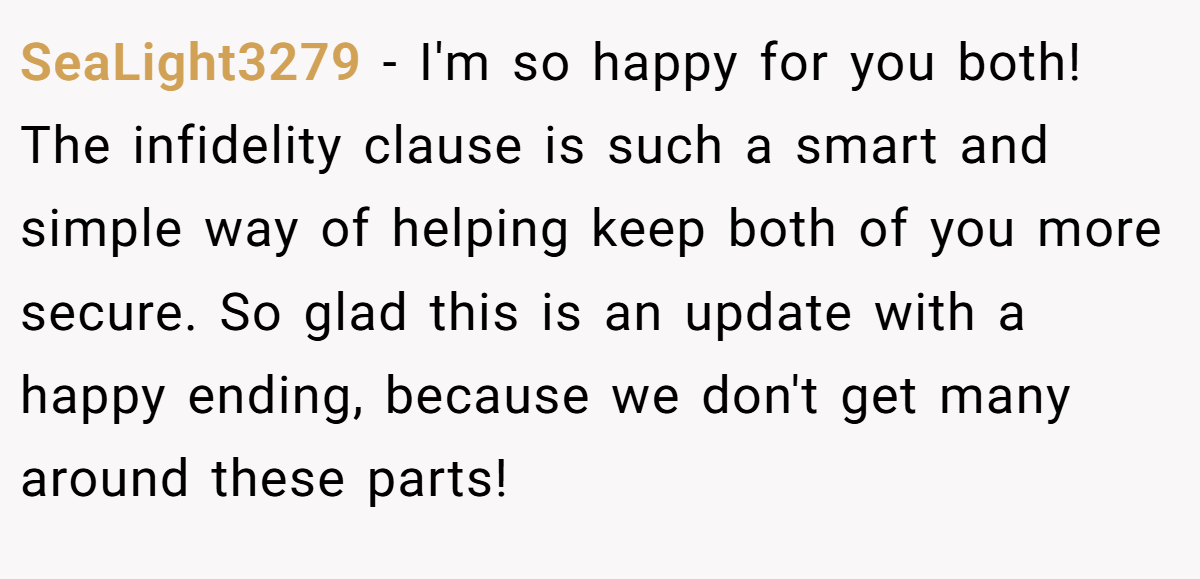 SeaLight3279 − I'm so happy for you both! The infidelity clause is such a smart and simple way of helping keep both of you more secure. So glad this is an update with a happy ending, because we don't get many around these parts!