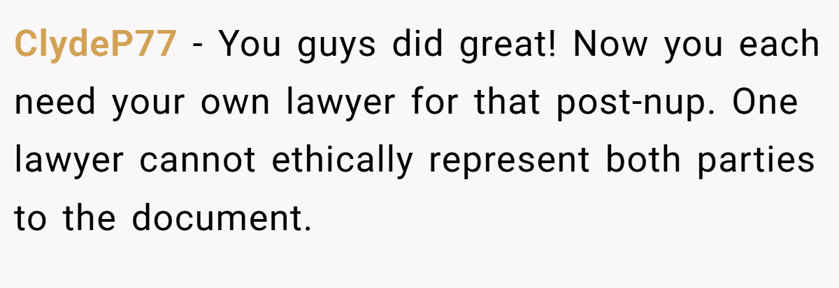 ClydeP77 − You guys did great! Now you each need your own lawyer for that post-nup. One lawyer cannot ethically represent both parties to the document.