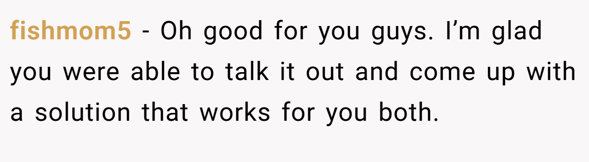 fishmom5 − Oh good for you guys. I’m glad you were able to talk it out and come up with a solution that works for you both.