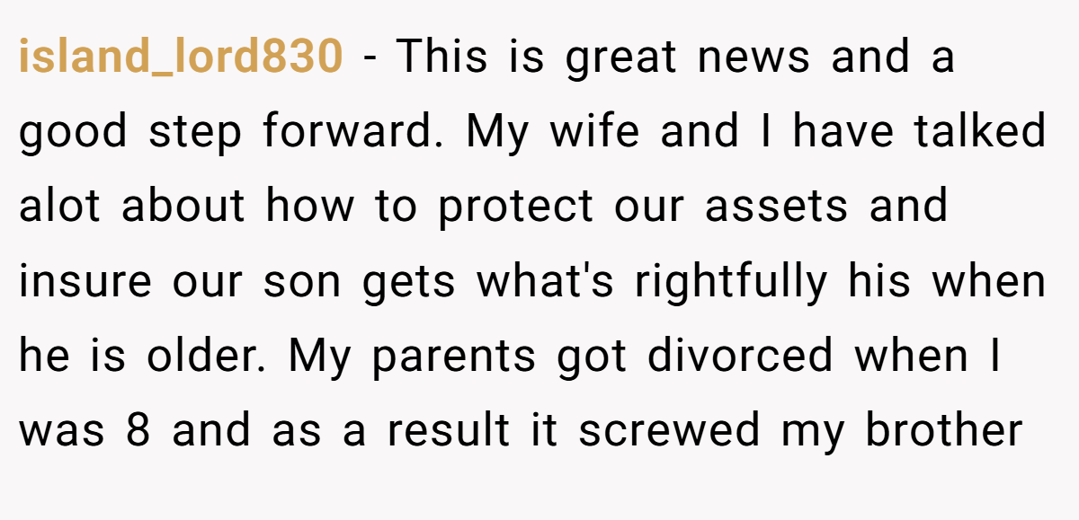 island_lord830 − This is great news and a good step forward. My wife and I have talked alot about how to protect our assets and insure our son gets what's rightfully his when he is older. My parents got divorced when I was 8 and as a result it screwed my brother