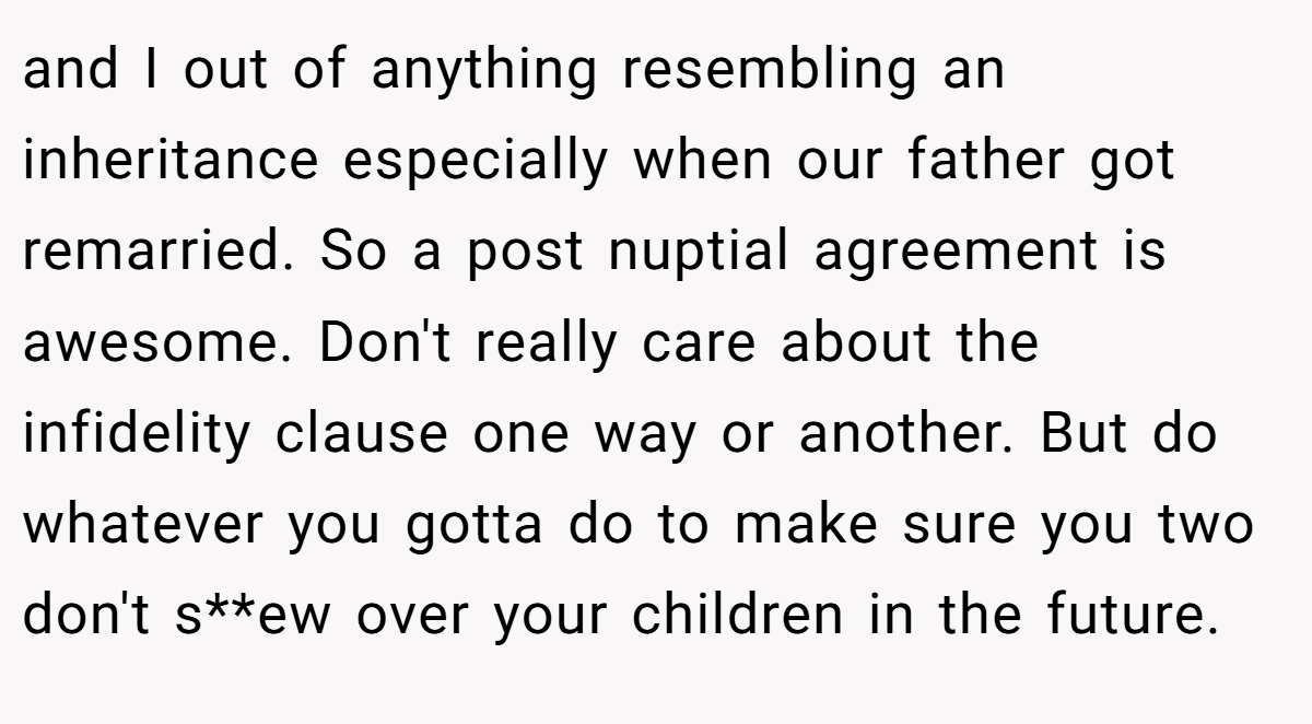 and I out of anything resembling an inheritance especially when our father got remarried. So a post nuptial agreement is awesome. Don't really care about the infidelity clause one way or another. But do whatever you gotta do to make sure you two don't s**ew over your children in the future.