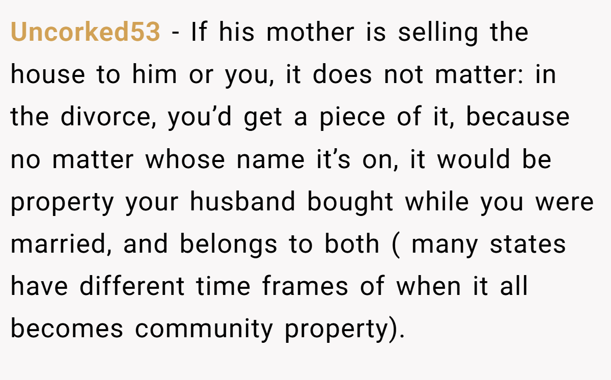 Uncorked53 − If his mother is selling the house to him or you, it does not matter: in the divorce, you’d get a piece of it, because no matter whose name it’s on, it would be property your husband bought while you were married, and belongs to both ( many states have different time frames of when it all becomes community property).