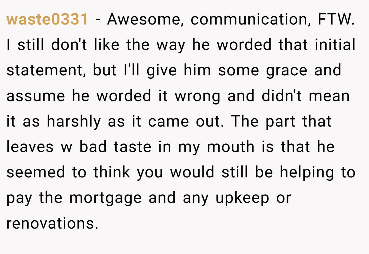 waste0331 − Awesome, communication, FTW. I still don't like the way he worded that initial statement, but I'll give him some grace and assume he worded it wrong and didn't mean it as harshly as it came out. The part that leaves w bad taste in my mouth is that he seemed to think you would still be helping to pay the mortgage and any upkeep or renovations.