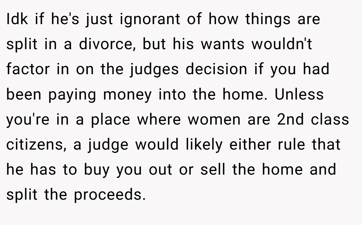 Idk if he's just ignorant of how things are split in a divorce, but his wants wouldn't factor in on the judges decision if you had been paying money into the home. Unless you're in a place where women are 2nd class citizens, a judge would likely either rule that he has to buy you out or sell the home and split the proceeds.