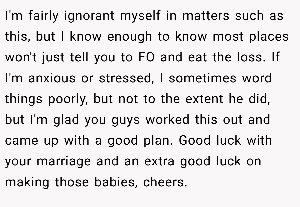I'm fairly ignorant myself in matters such as this, but I know enough to know most places won't just tell you to FO and eat the loss. If I'm anxious or stressed, I sometimes word things poorly, but not to the extent he did, but I'm glad you guys worked this out and came up with a good plan. Good luck with your marriage and an extra good luck on making those babies, cheers.