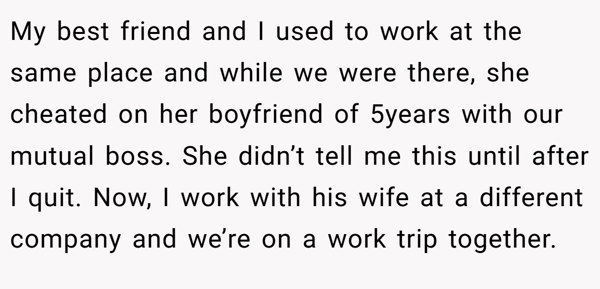 My best friend and I used to work at the same place and while we were there, she cheated on her boyfriend of 5years with our mutual boss. She didn’t tell me this until after I quit. Now, I work with his wife at a different company and we’re on a work trip together.