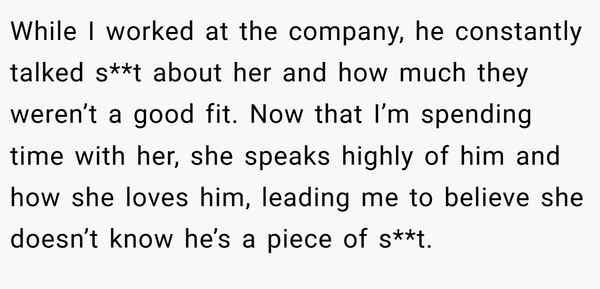 While I worked at the company, he constantly talked s**t about her and how much they weren’t a good fit. Now that I’m spending time with her, she speaks highly of him and how she loves him, leading me to believe she doesn’t know he’s a piece of s**t.