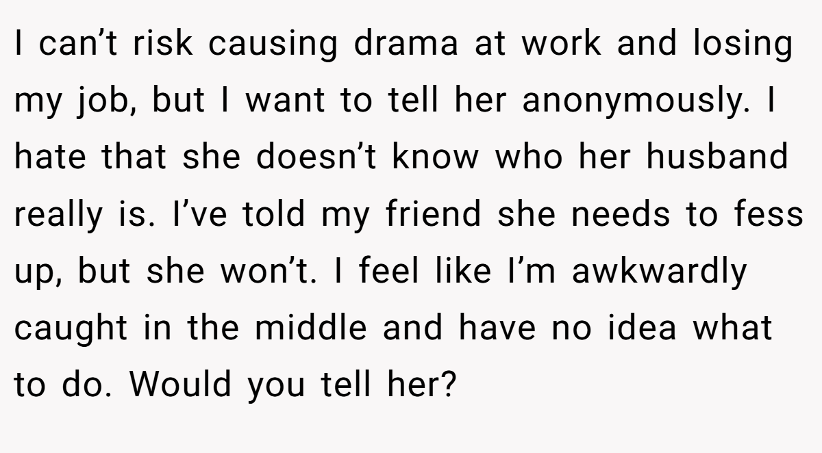 I can’t risk causing drama at work and losing my job, but I want to tell her anonymously. I hate that she doesn’t know who her husband really is. I’ve told my friend she needs to fess up, but she won’t. I feel like I’m awkwardly caught in the middle and have no idea what to do. Would you tell her?