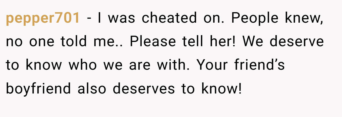 pepper701 − I was cheated on. People knew, no one told me.. Please tell her! We deserve to know who we are with. Your friend’s boyfriend also deserves to know!