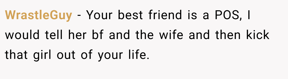 WrastleGuy − Your best friend is a POS, I would tell her bf and the wife and then kick that girl out of your life.