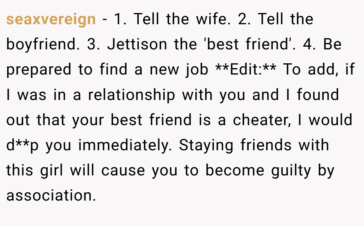 seaxvereign − 1. Tell the wife. 2. Tell the boyfriend. 3. Jettison the 'best friend'. 4. Be prepared to find a new job **Edit:** To add, if I was in a relationship with you and I found out that your best friend is a cheater, I would d**p you immediately. Staying friends with this girl will cause you to become guilty by association.