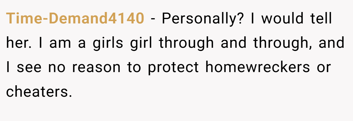 Time-Demand4140 − Personally? I would tell her. I am a girls girl through and through, and I see no reason to protect homewreckers or cheaters.