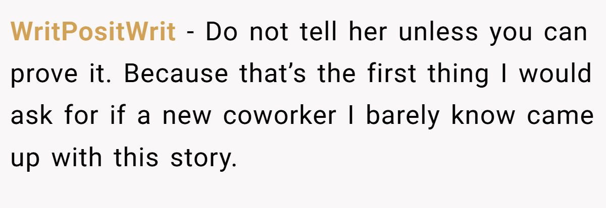 WritPositWrit − Do not tell her unless you can prove it. Because that’s the first thing I would ask for if a new coworker I barely know came up with this story.