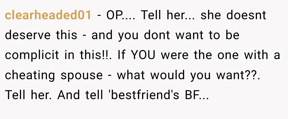 clearheaded01 − OP.... Tell her... she doesnt deserve this - and you dont want to be complicit in this!!. If YOU were the one with a cheating spouse - what would you want??. Tell her. And tell 'bestfriend's BF...