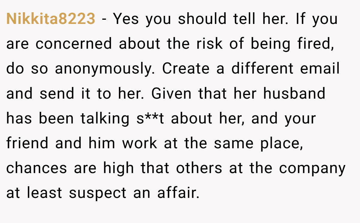 Nikkita8223 − Yes you should tell her. If you are concerned about the risk of being fired, do so anonymously. Create a different email and send it to her. Given that her husband has been talking s**t about her, and your friend and him work at the same place, chances are high that others at the company at least suspect an affair.