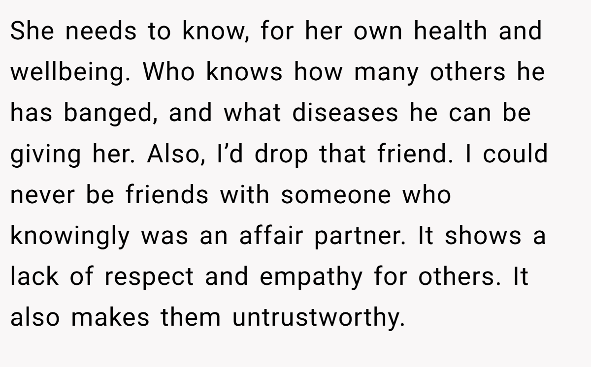 She needs to know, for her own health and wellbeing. Who knows how many others he has banged, and what diseases he can be giving her. Also, I’d drop that friend. I could never be friends with someone who knowingly was an affair partner. It shows a lack of respect and empathy for others. It also makes them untrustworthy.