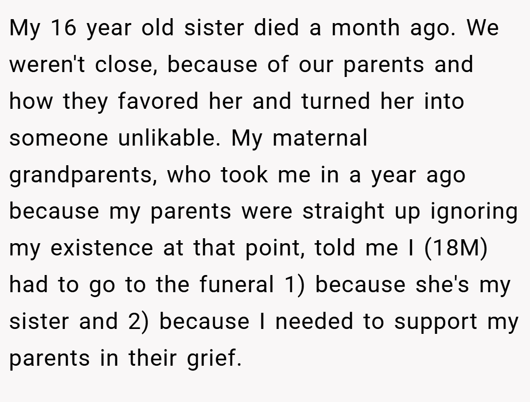 My 16 year old sister died a month ago. We weren't close, because of our parents and how they favored her and turned her into someone unlikable. My maternal grandparents, who took me in a year ago because my parents were straight up ignoring my existence at that point, told me I (18M) had to go to the funeral 1) because she's my sister and 2) because I needed to support my parents in their grief.