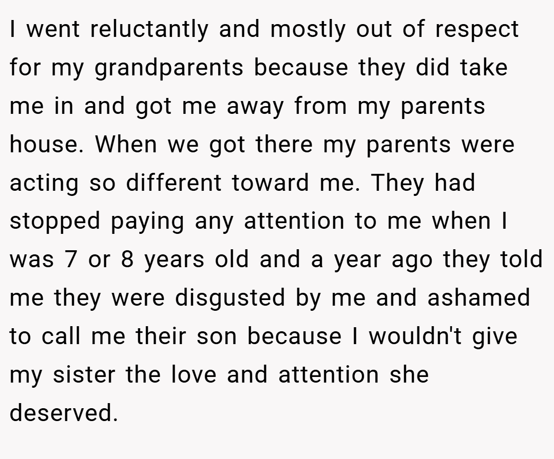 I went reluctantly and mostly out of respect for my grandparents because they did take me in and got me away from my parents house. When we got there my parents were acting so different toward me. They had stopped paying any attention to me when I was 7 or 8 years old and a year ago they told me they were disgusted by me and ashamed to call me their son because I wouldn't give my sister the love and attention she deserved.