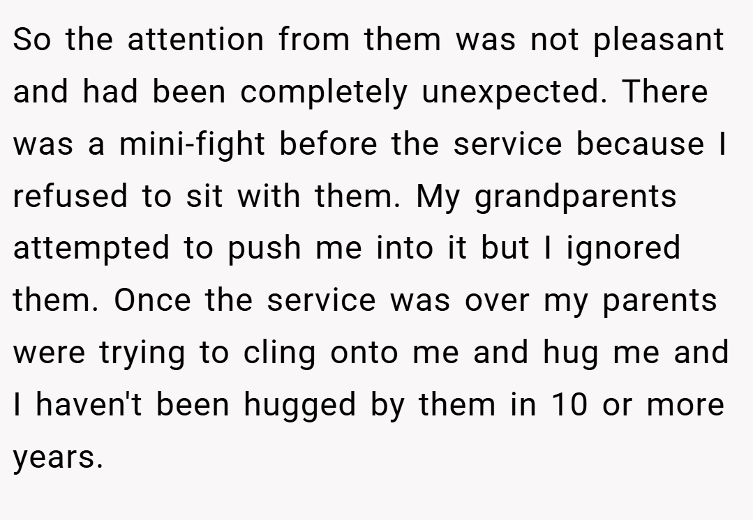 So the attention from them was not pleasant and had been completely unexpected. There was a mini-fight before the service because I refused to sit with them. My grandparents attempted to push me into it but I ignored them. Once the service was over my parents were trying to cling onto me and hug me and I haven't been hugged by them in 10 or more years.