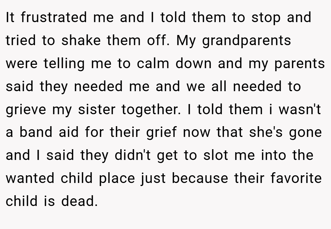 It frustrated me and I told them to stop and tried to shake them off. My grandparents were telling me to calm down and my parents said they needed me and we all needed to grieve my sister together. I told them i wasn't a band aid for their grief now that she's gone and I said they didn't get to slot me into the wanted child place just because their favorite child is dead.