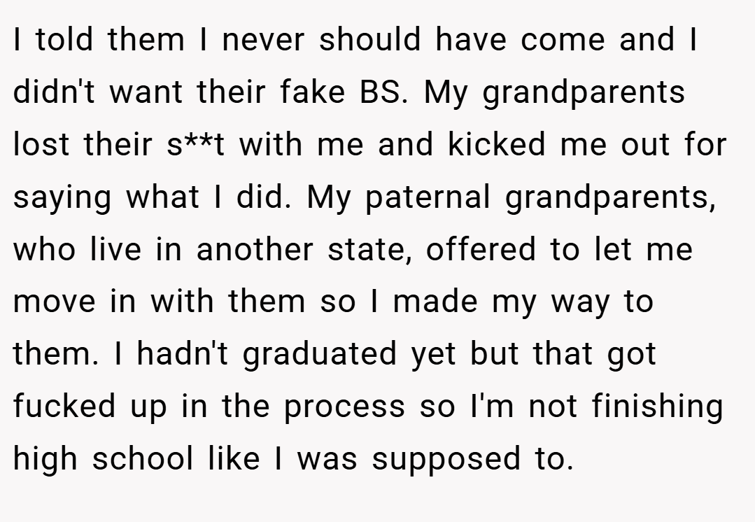 I told them I never should have come and I didn't want their fake BS. My grandparents lost their s**t with me and kicked me out for saying what I did. My paternal grandparents, who live in another state, offered to let me move in with them so I made my way to them. I hadn't graduated yet but that got fucked up in the process so I'm not finishing high school like I was supposed to.