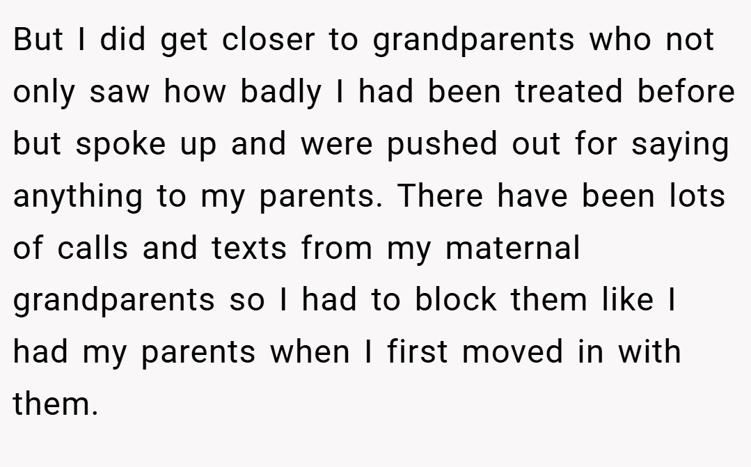 But I did get closer to grandparents who not only saw how badly I had been treated before but spoke up and were pushed out for saying anything to my parents. There have been lots of calls and texts from my maternal grandparents so I had to block them like I had my parents when I first moved in with them.