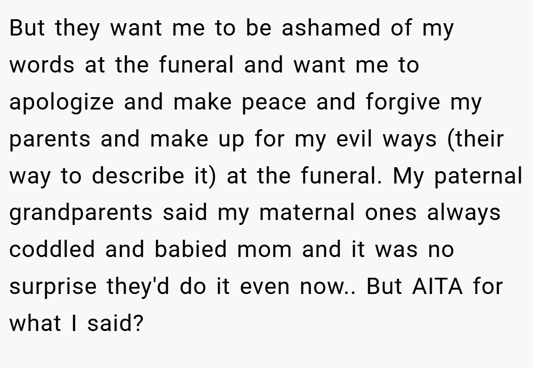 But they want me to be ashamed of my words at the funeral and want me to apologize and make peace and forgive my parents and make up for my evil ways (their way to describe it) at the funeral. My paternal grandparents said my maternal ones always coddled and babied mom and it was no surprise they'd do it even now.. But AITA for what I said?