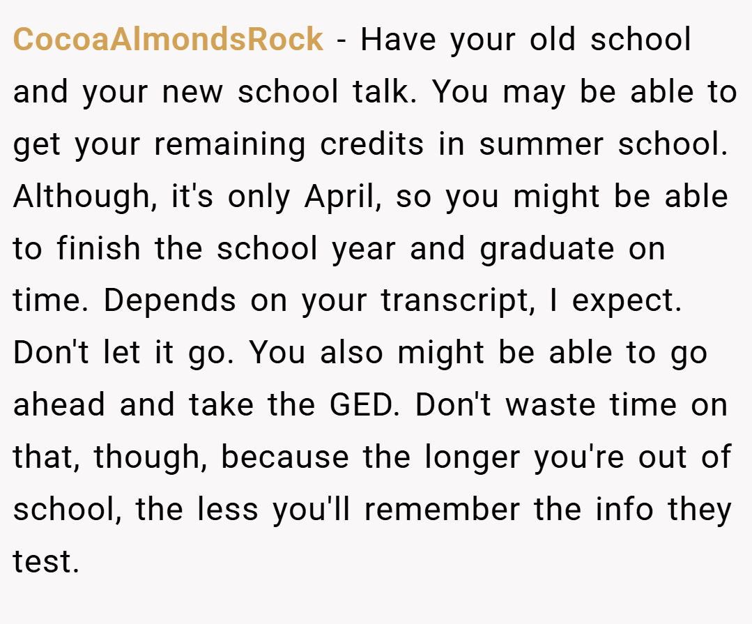 CocoaAlmondsRock − Have your old school and your new school talk. You may be able to get your remaining credits in summer school. Although, it's only April, so you might be able to finish the school year and graduate on time. Depends on your transcript, I expect. Don't let it go. You also might be able to go ahead and take the GED. Don't waste time on that, though, because the longer you're out of school, the less you'll remember the info they test.